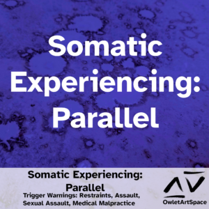 Somatic Experiencing: Parallel. 10Mar2023. Teres, Chloe, V. Trigger Warnings: Restraints, Assault, Sexual Assault, Medical Malpractice.